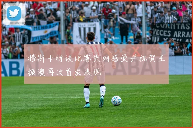 穆斯卡特谈比赛失利感受并祝贺王振澳再次首发表现