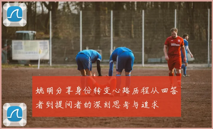 姚明分享身份转变心路历程从回答者到提问者的深刻思考与追求