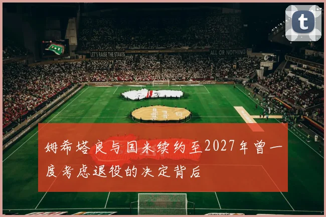 姆希塔良与国米续约至2027年曾一度考虑退役的决定背后