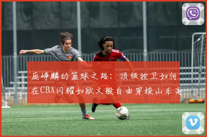 庞峥麟的篮球之路：顶级控卫如何在CBA闪耀如欧文般自由穿梭山东高速