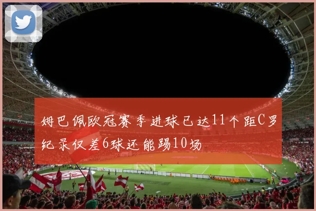姆巴佩欧冠赛季进球已达11个距C罗纪录仅差6球还能踢10场