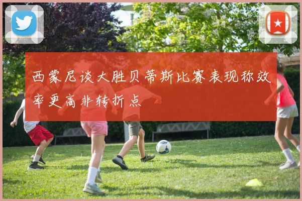 西蒙尼谈大胜贝蒂斯比赛表现称效率更高非转折点