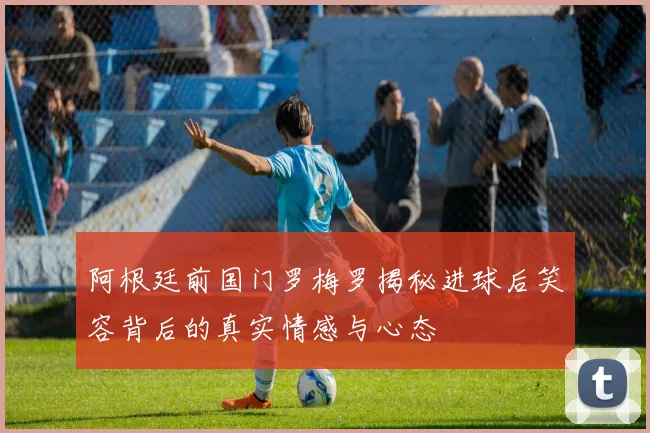 阿根廷前国门罗梅罗揭秘进球后笑容背后的真实情感与心态