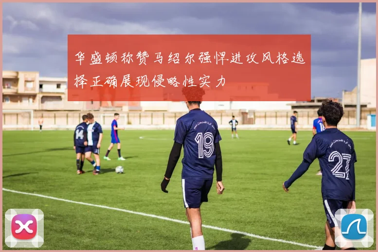 华盛顿称赞马绍尔强悍进攻风格选择正确展现侵略性实力