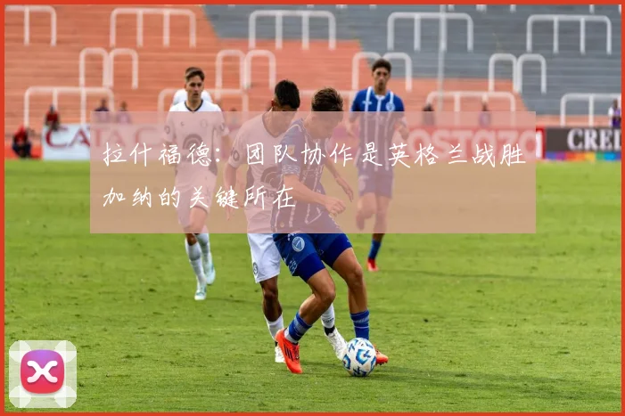 拉什福德：团队协作是英格兰战胜加纳的关键所在