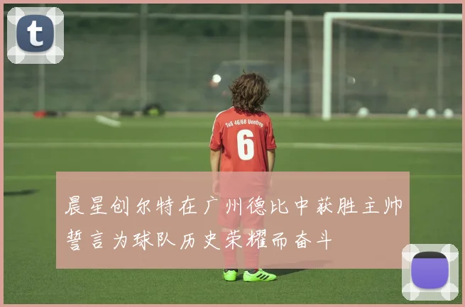 晨星创尔特在广州德比中获胜主帅誓言为球队历史荣耀而奋斗