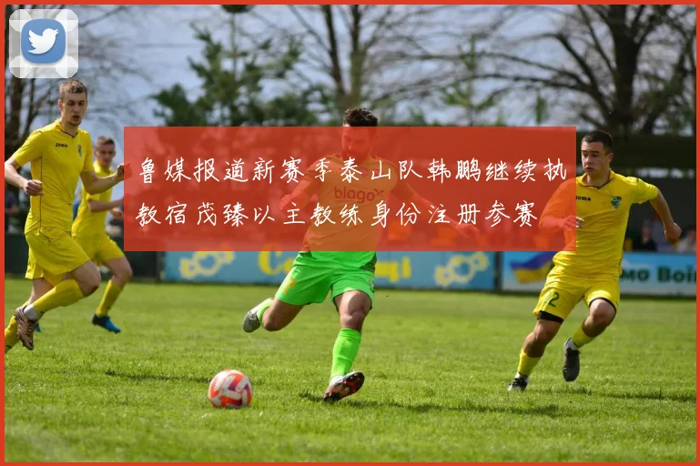 鲁媒报道新赛季泰山队韩鹏继续执教宿茂臻以主教练身份注册参赛