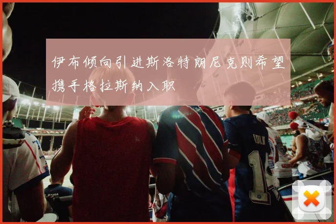伊布倾向引进斯洛特朗尼克则希望携手格拉斯纳入职