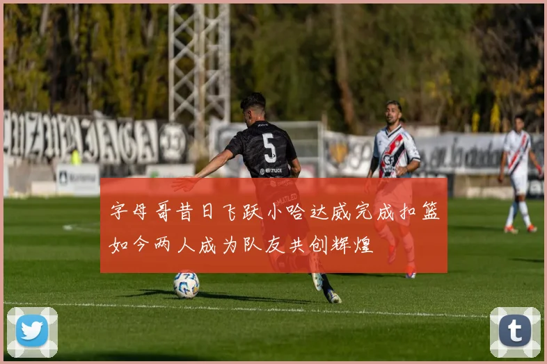 字母哥昔日飞跃小哈达威完成扣篮如今两人成为队友共创辉煌