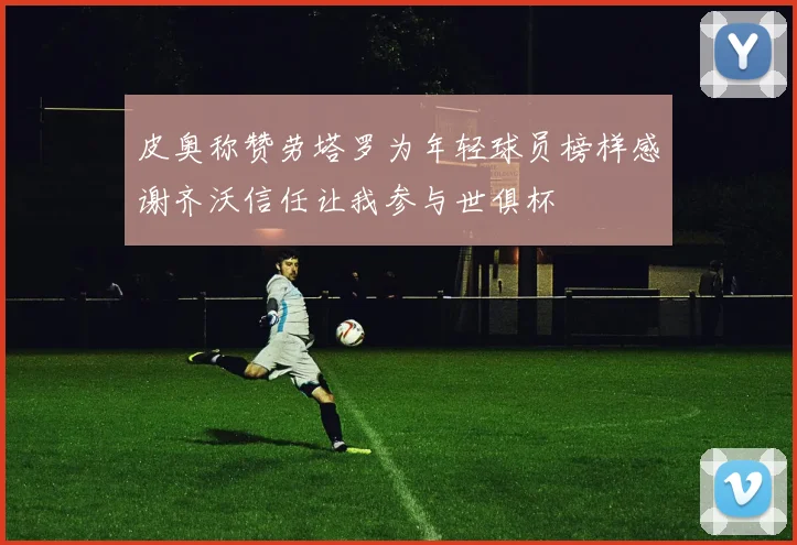 皮奥称赞劳塔罗为年轻球员榜样感谢齐沃信任让我参与世俱杯