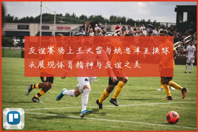 友谊赛场上王大雷与姚浩洋互换球衣展现体育精神与友谊之美