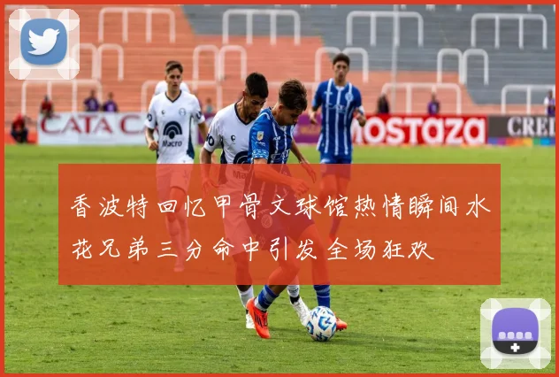香波特回忆甲骨文球馆热情瞬间水花兄弟三分命中引发全场狂欢