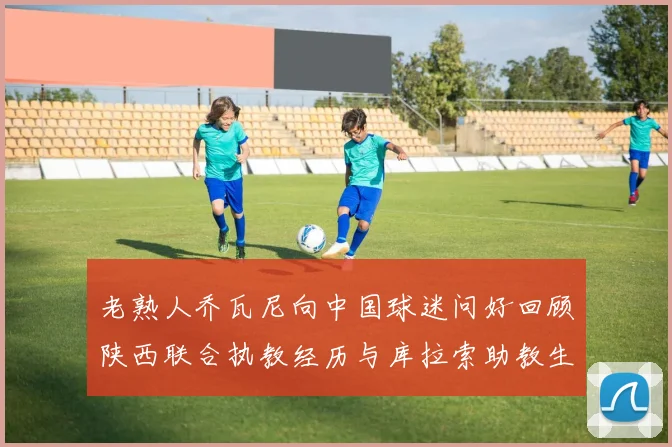 老熟人乔瓦尼向中国球迷问好回顾陕西联合执教经历与库拉索助教生活