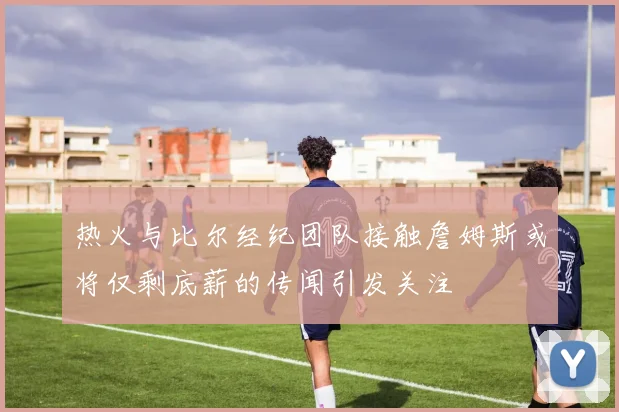 热火与比尔经纪团队接触詹姆斯或将仅剩底薪的传闻引发关注