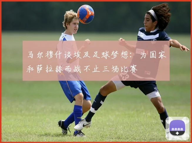 马尔穆什谈埃及足球梦想：为国家和萨拉赫而战不止三场比赛