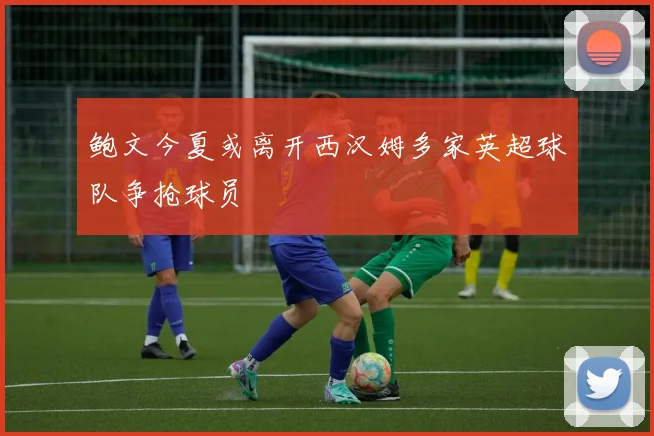 鲍文今夏或离开西汉姆多家英超球队争抢球员