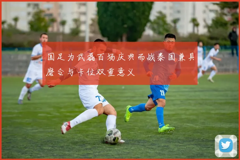国足为武磊百场庆典而战泰国兼具磨合与卡位双重意义