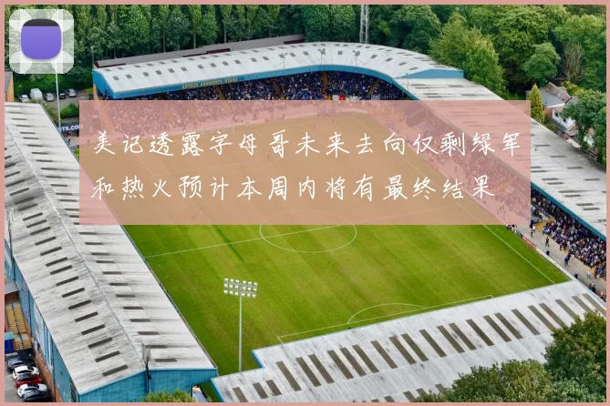 美记透露字母哥未来去向仅剩绿军和热火预计本周内将有最终结果