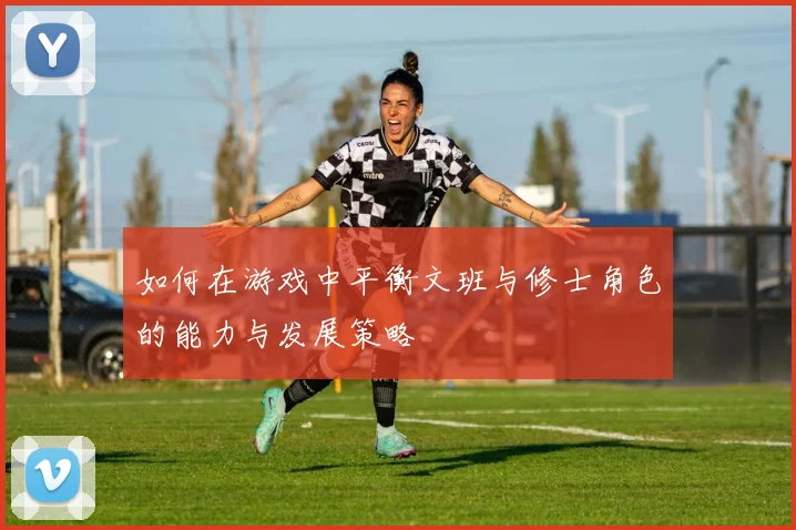 如何在游戏中平衡文班与修士角色的能力与发展策略