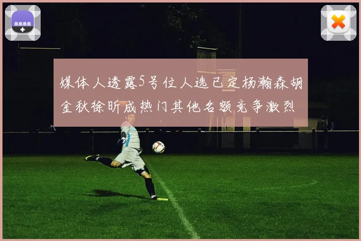 媒体人透露5号位人选已定杨瀚森胡金秋徐昕成热门其他名额竞争激烈