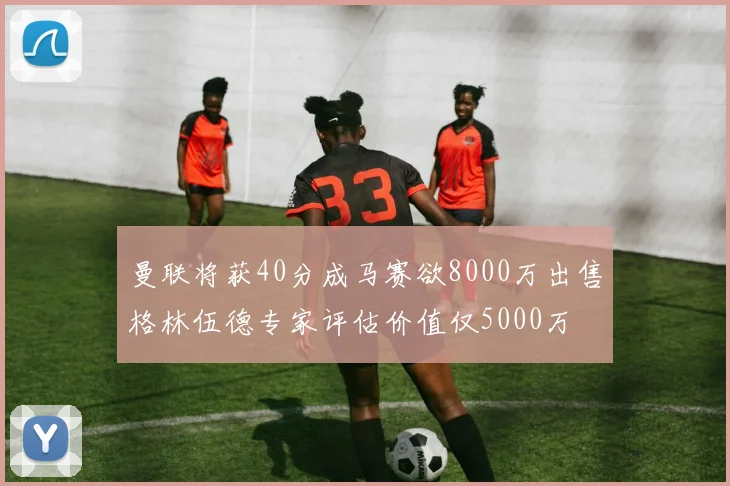 曼联将获40分成马赛欲8000万出售格林伍德专家评估价值仅5000万