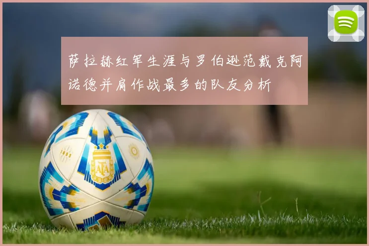 萨拉赫红军生涯与罗伯逊范戴克阿诺德并肩作战最多的队友分析